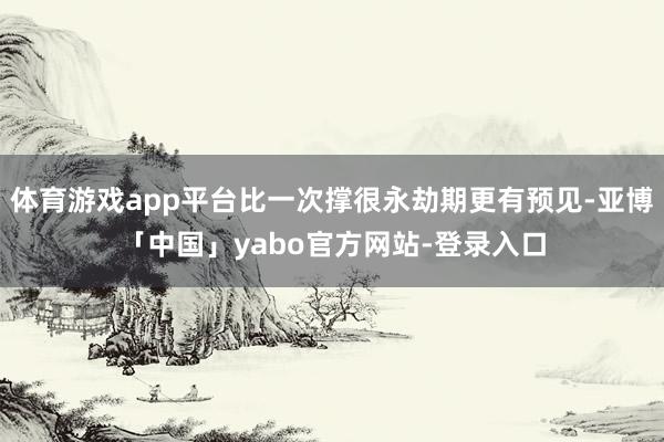 体育游戏app平台比一次撑很永劫期更有预见-亚博「中国」yabo官方网站-登录入口