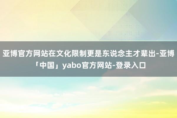 亚博官方网站在文化限制更是东说念主才辈出-亚博「中国」yabo官方网站-登录入口