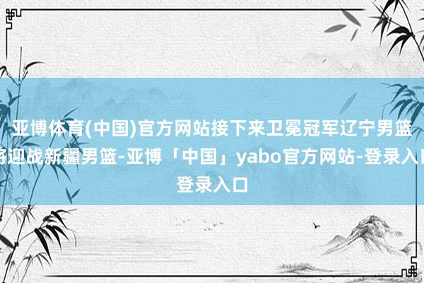 亚博体育(中国)官方网站接下来卫冕冠军辽宁男篮将迎战新疆男篮-亚博「中国」yabo官方网站-登录入口