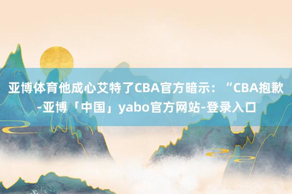 亚博体育他成心艾特了CBA官方暗示：“CBA抱歉-亚博「中国」yabo官方网站-登录入口