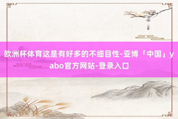 欧洲杯体育这是有好多的不细目性-亚博「中国」yabo官方网站-登录入口