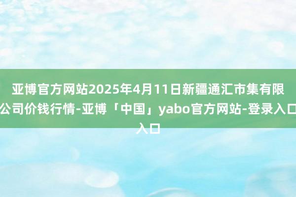 亚博官方网站2025年4月11日新疆通汇市集有限公司价钱行情-亚博「中国」yabo官方网站-登录入口