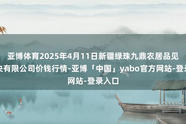 亚博体育2025年4月11日新疆绿珠九鼎农居品见解解决有限公司价钱行情-亚博「中国」yabo官方网站-登录入口
