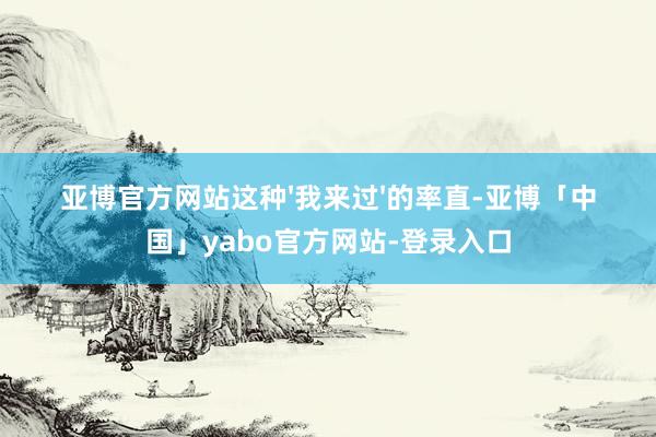 亚博官方网站这种'我来过'的率直-亚博「中国」yabo官方网站-登录入口