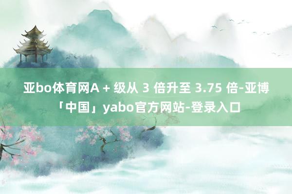亚bo体育网A + 级从 3 倍升至 3.75 倍-亚博「中国」yabo官方网站-登录入口