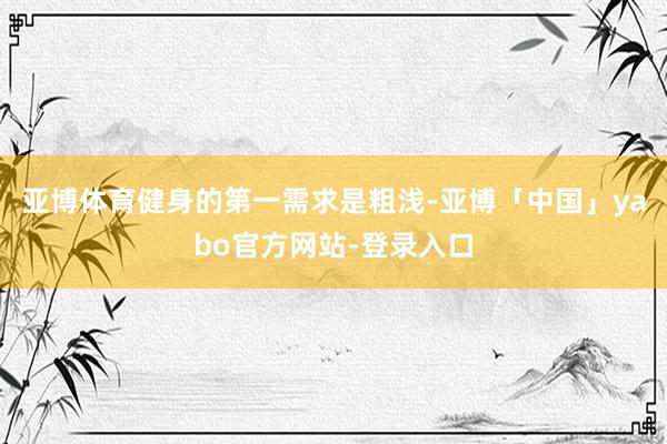 亚博体育健身的第一需求是粗浅-亚博「中国」yabo官方网站-登录入口