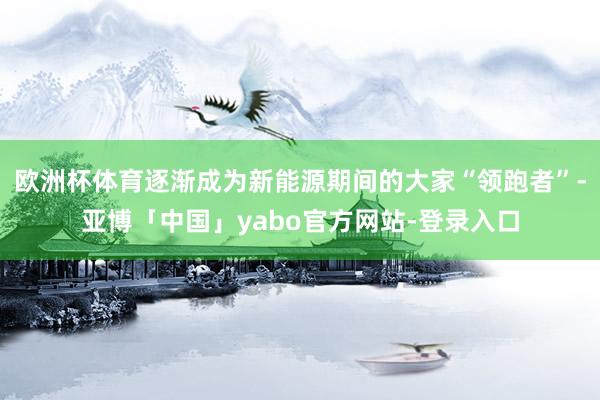 欧洲杯体育逐渐成为新能源期间的大家“领跑者”-亚博「中国」yabo官方网站-登录入口
