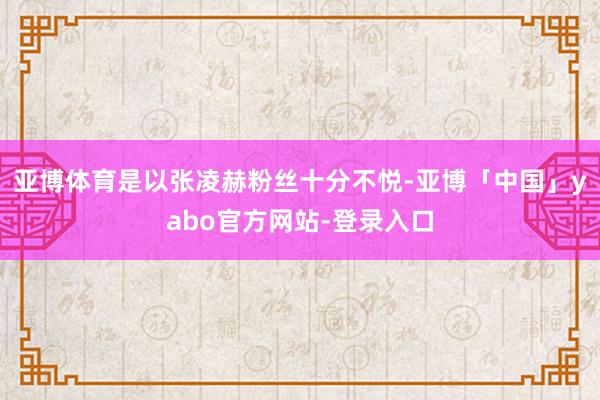 亚博体育是以张凌赫粉丝十分不悦-亚博「中国」yabo官方网站-登录入口