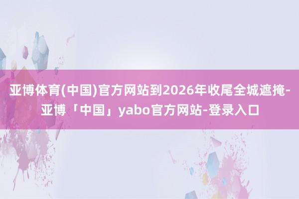 亚博体育(中国)官方网站到2026年收尾全城遮掩-亚博「中国」yabo官方网站-登录入口