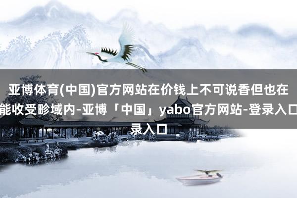 亚博体育(中国)官方网站在价钱上不可说香但也在能收受畛域内-亚博「中国」yabo官方网站-登录入口
