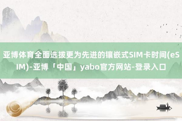 亚博体育全面选拔更为先进的镶嵌式SIM卡时间(eSIM)-亚博「中国」yabo官方网站-登录入口