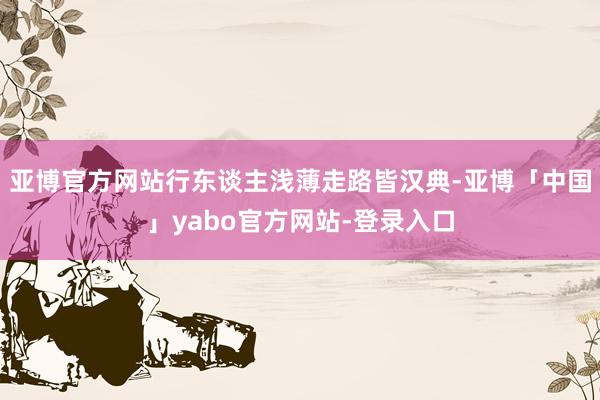 亚博官方网站行东谈主浅薄走路皆汉典-亚博「中国」yabo官方网站-登录入口