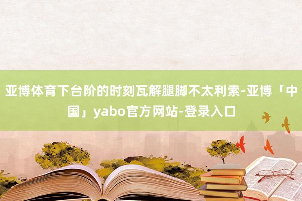 亚博体育下台阶的时刻瓦解腿脚不太利索-亚博「中国」yabo官方网站-登录入口
