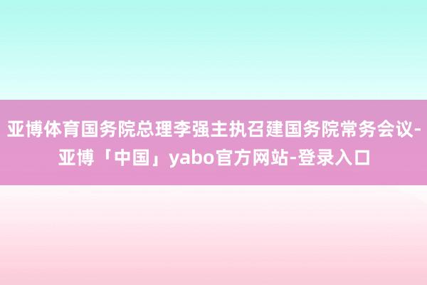 亚博体育国务院总理李强主执召建国务院常务会议-亚博「中国」yabo官方网站-登录入口