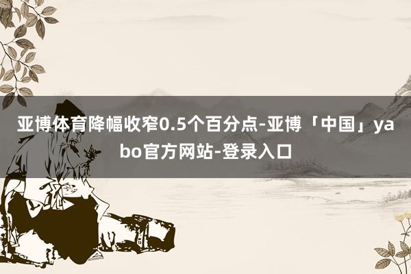 亚博体育降幅收窄0.5个百分点-亚博「中国」yabo官方网站-登录入口