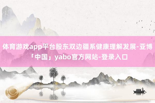 体育游戏app平台股东双边疆系健康理解发展-亚博「中国」yabo官方网站-登录入口