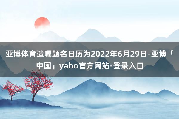 亚博体育遗嘱题名日历为2022年6月29日-亚博「中国」yabo官方网站-登录入口
