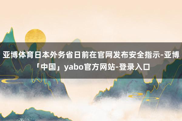 亚博体育日本外务省日前在官网发布安全指示-亚博「中国」yabo官方网站-登录入口